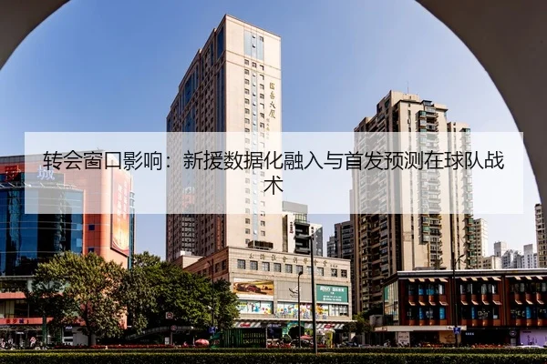 转会窗口影响：新援数据化融入与首发预测在球队战术